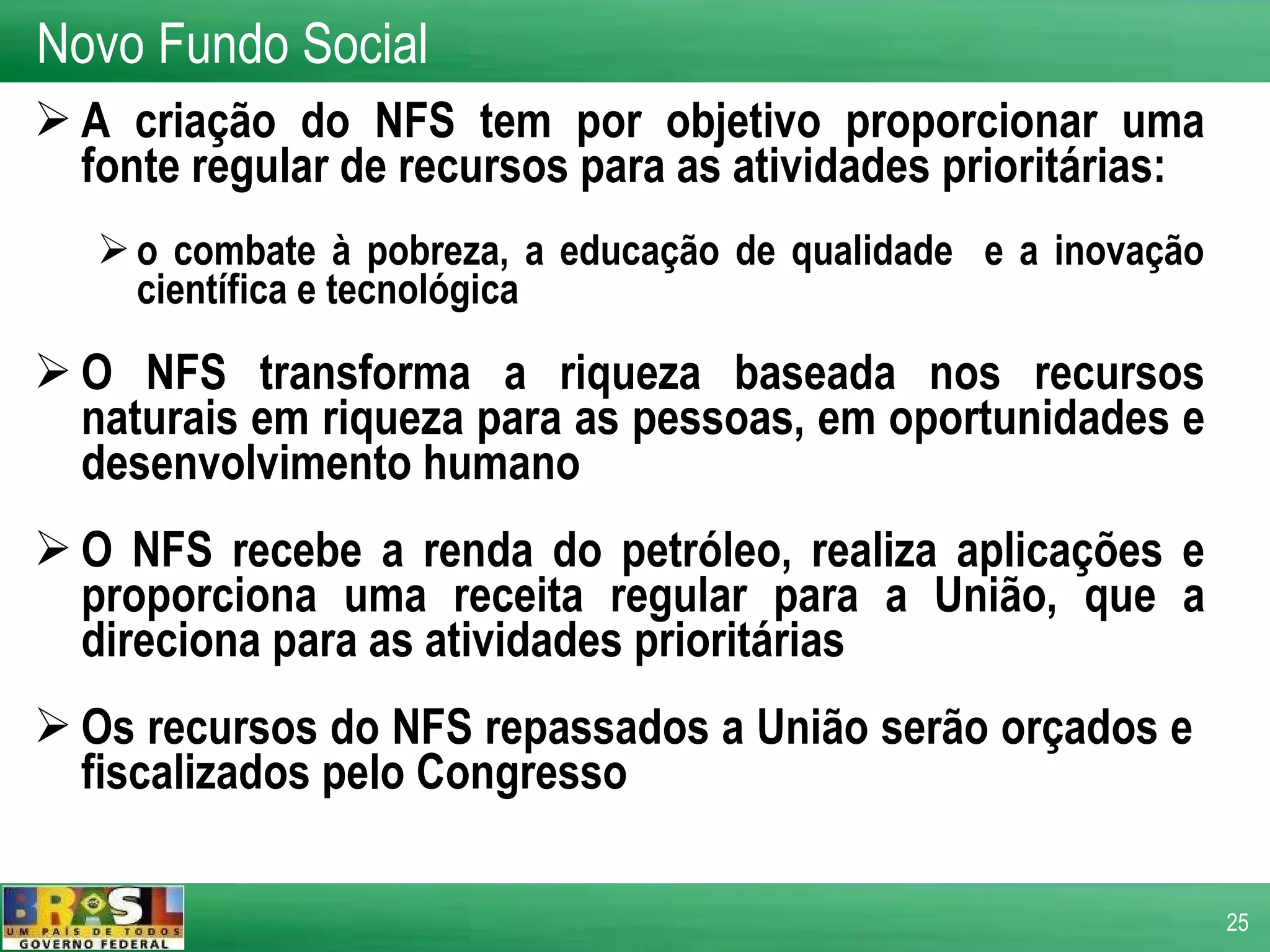 A criação do NFS tem por objetivo proporcionar uma fonte regular de recursos para as atividades prioritárias: o combate à pobreza, a educação de qualidade  e a inovação científica e tecnológica O NFS transforma a riqueza baseada nos recursos naturais em riqueza para as pessoas, em oportunidades e desenvolvimento humano O NFS recebe a renda do petróleo, realiza aplicações e proporciona uma receita regular para a União, que a direciona para as atividades prioritárias Os recursos do NFS repassados a União serão orçados e  fiscalizados pelo Congresso  Novo Fundo Social 