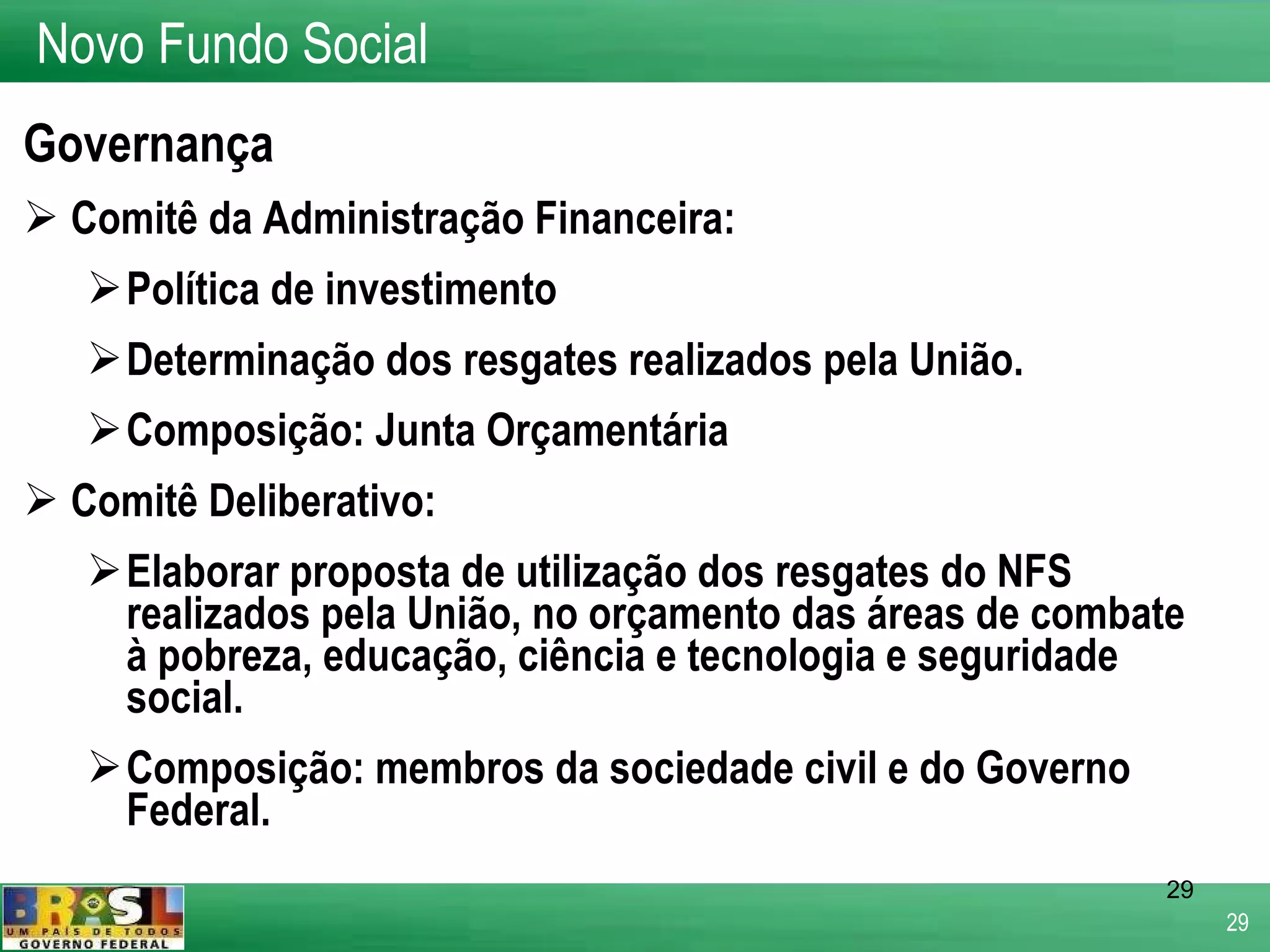 Governança Comitê da Administração Financeira: Política de investimento Determinação dos resgates realizados pela União. Composição: Junta Orçamentária Comitê Deliberativo: Elaborar proposta de utilização dos resgates do NFS realizados pela União, no orçamento das áreas de combate à pobreza, educação, ciência e tecnologia e seguridade social. Composição: membros da sociedade civil e do Governo Federal. Novo Fundo Social 