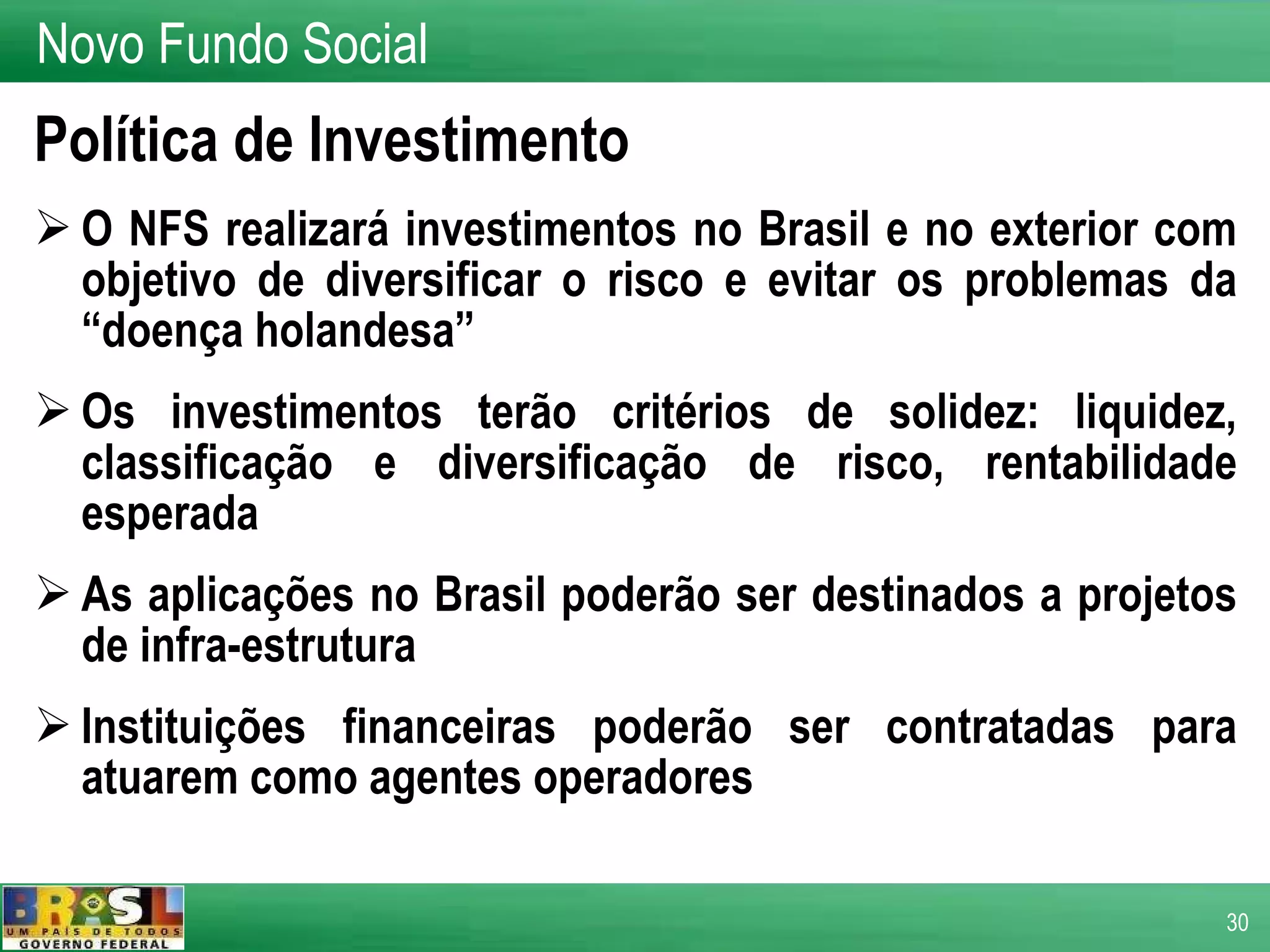 Política de Investimento O NFS realizará investimentos no Brasil e no exterior com objetivo de diversificar o risco e evitar os problemas da “doença holandesa” Os investimentos terão critérios de solidez: liquidez, classificação e diversificação de risco, rentabilidade esperada As aplicações no Brasil poderão ser destinados a projetos de infra-estrutura Instituições financeiras poderão ser contratadas para atuarem como agentes operadores Novo Fundo Social 