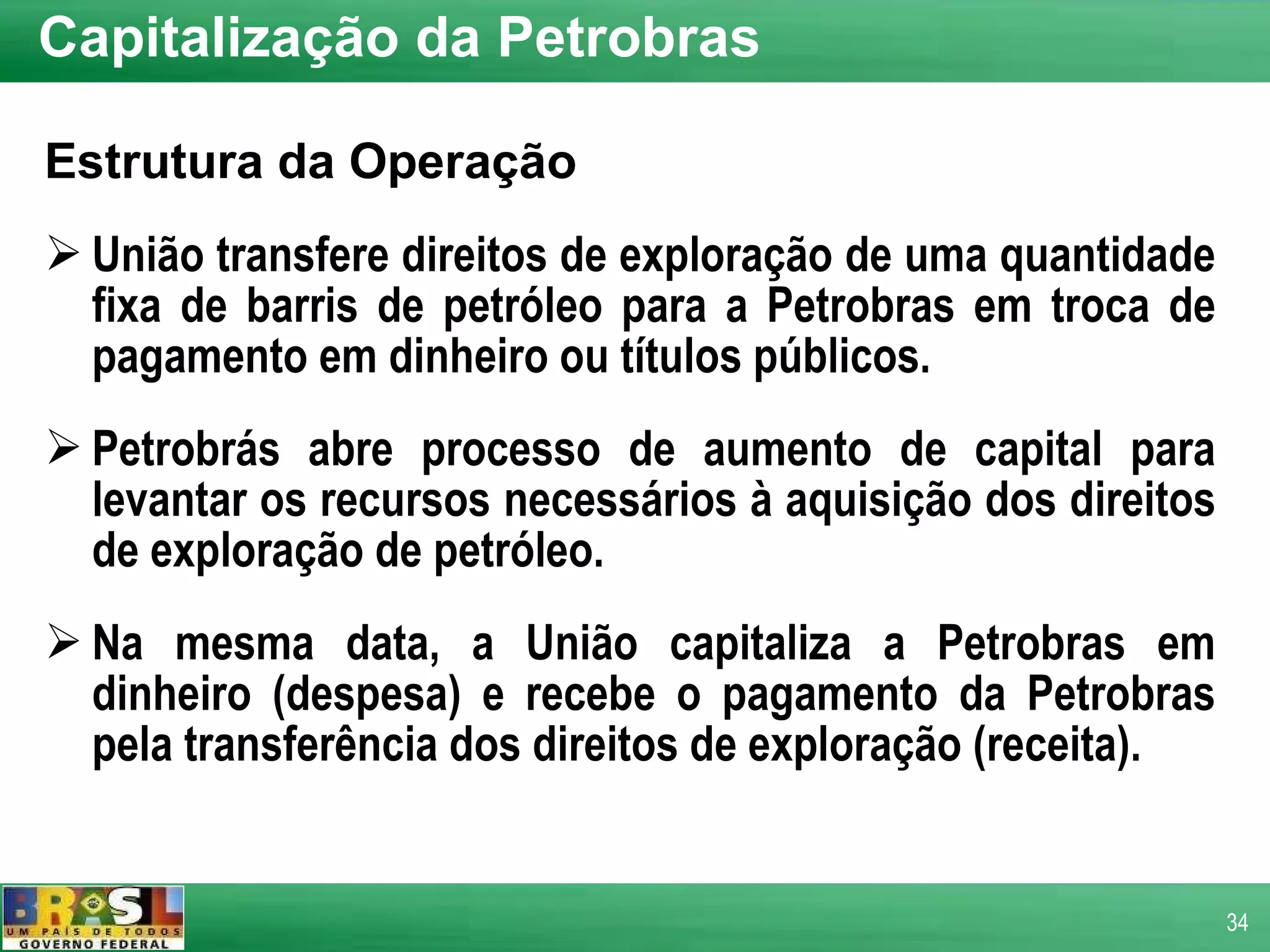 Capitalização da Petrobras Estrutura da Operação União transfere direitos de exploração de uma quantidade fixa de barris de petróleo para a Petrobras em troca de pagamento em dinheiro ou títulos públicos. Petrobrás abre processo de aumento de capital para levantar os recursos necessários à aquisição dos direitos de exploração de petróleo. Na mesma data, a União capitaliza a Petrobras em dinheiro (despesa) e recebe o pagamento da Petrobras pela transferência dos direitos de exploração (receita). 