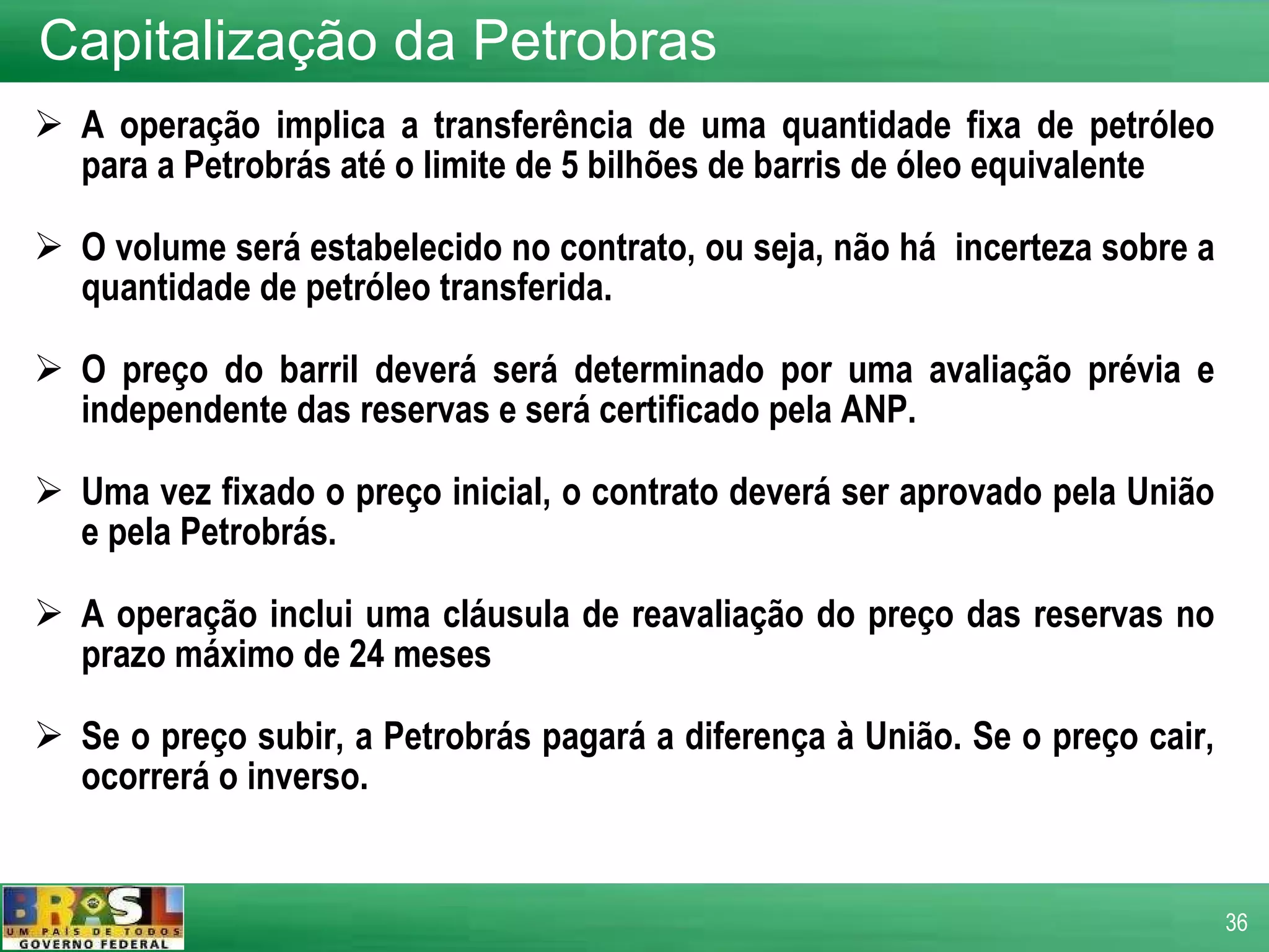 A operação implica a transferência de uma quantidade fixa de petróleo para a Petrobrás até o limite de 5 bilhões de barris de óleo equivalente O volume será estabelecido no contrato, ou seja, não há  incerteza sobre a quantidade de petróleo transferida. O preço do barril deverá será determinado por uma avaliação prévia e independente das reservas e será certificado pela ANP. Uma vez fixado o preço inicial, o contrato deverá ser aprovado pela União e pela Petrobrás. A operação inclui uma cláusula de reavaliação do preço das reservas no prazo máximo de 24 meses Se o preço subir, a Petrobrás pagará a diferença à União. Se o preço cair, ocorrerá o inverso. Capitalização da Petrobras 