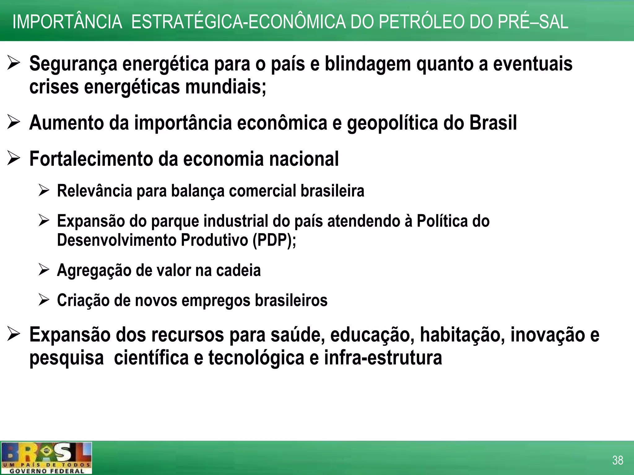 Segurança energética para o país e blindagem quanto a eventuais crises energéticas mundiais; Aumento da importância econômica e geopolítica do Brasil Fortalecimento da economia nacional Relevância para balança comercial brasileira Expansão do parque industrial do país atendendo à Política do Desenvolvimento Produtivo (PDP); Agregação de valor na cadeia Criação de novos empregos brasileiros Expansão dos recursos para saúde, educação, habitação, inovação e pesquisa  científica e tecnológica e infra-estrutura IMPORTÂNCIA  ESTRATÉGICA-ECONÔMICA DO PETRÓLEO DO PRÉ–SAL  