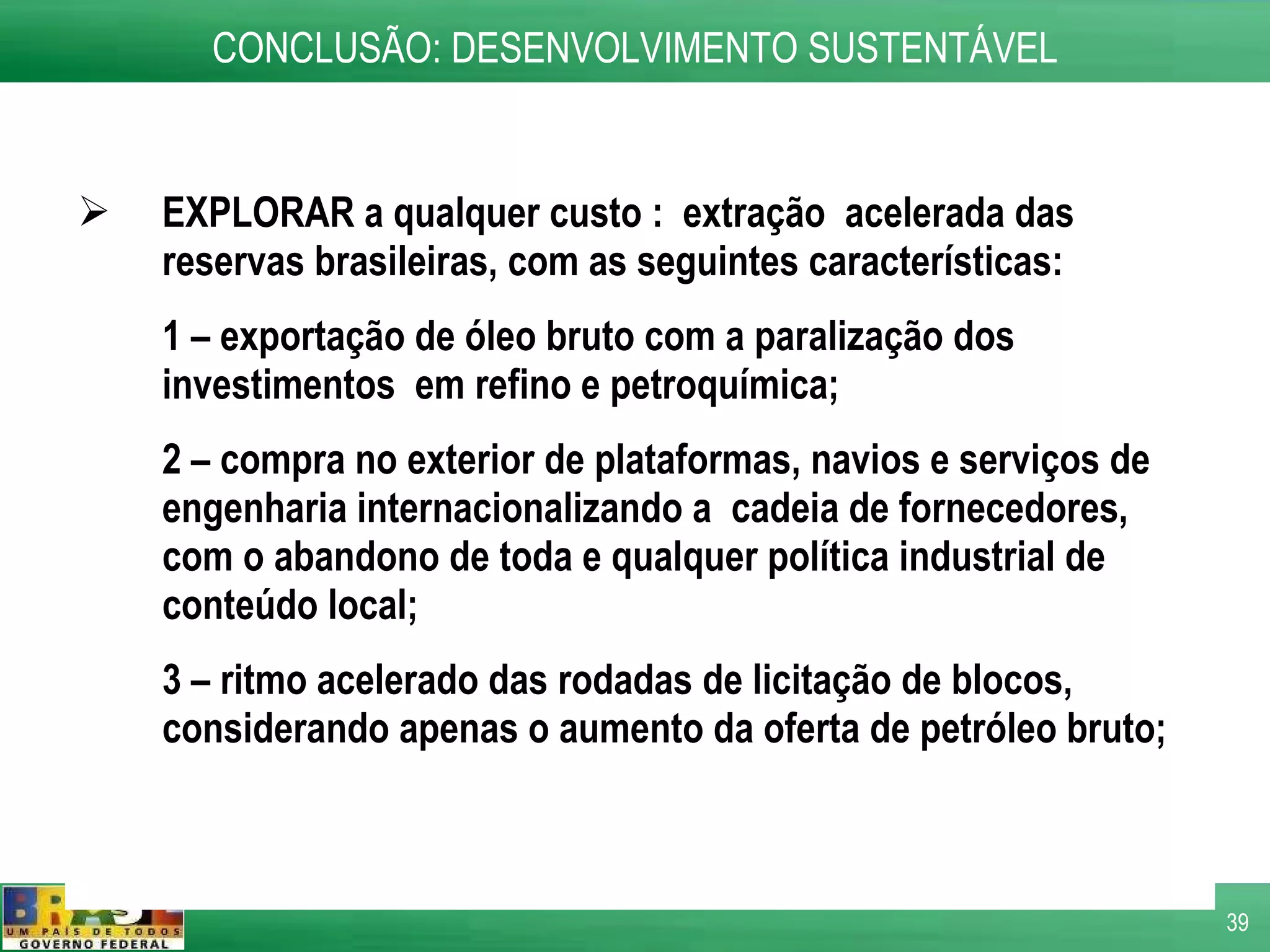 EXPLORAR a qualquer custo :  extração  acelerada das reservas brasileiras, com as seguintes características: 1 – exportação de óleo bruto com a paralização dos investimentos  em refino e petroquímica; 2 – compra no exterior de plataformas, navios e serviços de engenharia internacionalizando a  cadeia de fornecedores, com o abandono de toda e qualquer política industrial de conteúdo local; 3 – ritmo acelerado das rodadas de licitação de blocos, considerando apenas o aumento da oferta de petróleo bruto;  CONCLUSÃO: DESENVOLVIMENTO SUSTENTÁVEL 