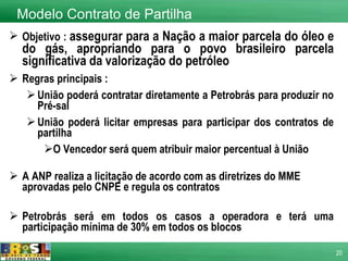 Objetivo :  assegurar para a Nação a maior parcela do óleo e do gás, apropriando para o povo brasileiro parcela significativa da valorização do petróleo  Regras principais : União poderá contratar diretamente a Petrobrás para produzir no Pré-sal  União poderá licitar empresas para participar dos contratos de partilha O Vencedor será quem atribuir maior percentual à União A ANP realiza a licitação de acordo com as diretrizes do MME aprovadas pelo CNPE e regula os contratos Petrobrás será em todos os casos a operadora e terá uma participação mínima de 30% em todos os blocos   Modelo Contrato de Partilha 