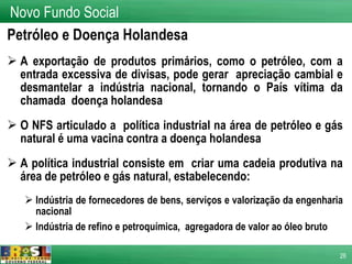 Petróleo e Doença Holandesa A exportação de produtos primários, como o petróleo, com a entrada excessiva de divisas, pode gerar  apreciação cambial e desmantelar a indústria nacional, tornando o País vítima da chamada  doença holandesa O NFS articulado a  política industrial na área de petróleo e gás natural é uma vacina contra a doença holandesa  A política industrial consiste em  criar uma cadeia produtiva na área de petróleo e gás natural, estabelecendo: Indústria de fornecedores de bens, serviços e valorização da engenharia nacional Indústria de refino e petroquímica,  agregadora de valor ao óleo bruto Novo Fundo Social 