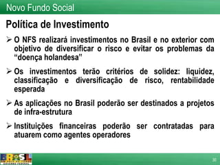 Política de Investimento O NFS realizará investimentos no Brasil e no exterior com objetivo de diversificar o risco e evitar os problemas da “doença holandesa” Os investimentos terão critérios de solidez: liquidez, classificação e diversificação de risco, rentabilidade esperada As aplicações no Brasil poderão ser destinados a projetos de infra-estrutura Instituições financeiras poderão ser contratadas para atuarem como agentes operadores Novo Fundo Social 