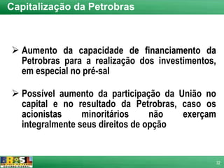 Capitalização da Petrobras Aumento da capacidade de financiamento da Petrobras para a realização dos investimentos, em especial no pré-sal Possível aumento da participação da União no capital e no resultado da Petrobras, caso os acionistas minoritários não exerçam integralmente seus direitos de opção 