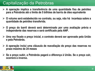 A operação implica a transferência de uma quantidade fixa de petróleo para a Petrobrás até o limite de 5 bilhões de barris de óleo equivalente O volume será estabelecido no contrato, ou seja, não há  incerteza sobre a quantidade de petróleo transferida. O preço do barril deverá será determinado por uma avaliação prévia e independente das reservas e será certificado pela ANP. Uma vez fixado o preço inicial, o contrato deverá ser aprovado pela União e pela Petrobrás. A operação inclui uma cláusula de reavaliação do preço das reservas no prazo máximo de 24 meses Se o preço subir, a Petrobrás pagará a diferença à União. Se o preço cair, ocorrerá o inverso. Capitalização da Petrobras 