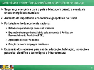 Segurança energética para o país e blindagem quanto a eventuais crises energéticas mundiais; Aumento da importância econômica e geopolítica do Brasil Fortalecimento da economia nacional Relevância para balança comercial brasileira Expansão do parque industrial do país atendendo à Política do Desenvolvimento Produtivo (PDP); Agregação de valor na cadeia Criação de novos empregos brasileiros Expansão dos recursos para saúde, educação, habitação, inovação e pesquisa  científica e tecnológica e infra-estrutura IMPORTÂNCIA  ESTRATÉGICA-ECONÔMICA DO PETRÓLEO DO PRÉ–SAL  