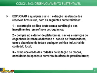 EXPLORAR a qualquer custo :  extração  acelerada das reservas brasileiras, com as seguintes características: 1 – exportação de óleo bruto com a paralização dos investimentos  em refino e petroquímica; 2 – compra no exterior de plataformas, navios e serviços de engenharia internacionalizando a  cadeia de fornecedores, com o abandono de toda e qualquer política industrial de conteúdo local; 3 – ritmo acelerado das rodadas de licitação de blocos, considerando apenas o aumento da oferta de petróleo bruto;  CONCLUSÃO: DESENVOLVIMENTO SUSTENTÁVEL 