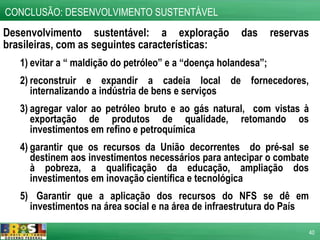 Desenvolvimento sustentável: a exploração das reservas brasileiras, com as seguintes características: evitar a “ maldição do petróleo” e a “doença holandesa”; reconstruir e expandir a cadeia local de fornecedores, internalizando a indústria de bens e serviços agregar valor ao petróleo bruto e ao gás natural,  com vistas à exportação de produtos de qualidade, retomando os investimentos em refino e petroquímica garantir que os recursos da União decorrentes  do pré-sal se destinem aos investimentos necessários para antecipar o combate à pobreza, a qualificação da educação, ampliação dos investimentos em inovação científica e tecnológica Garantir que a aplicação dos recursos do NFS se dê em investimentos na área social e na área de infraestrutura do País CONCLUSÃO: DESENVOLVIMENTO SUSTENTÁVEL 