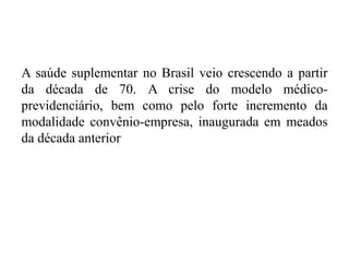 A saúde suplementar no Brasil veio crescendo a partir
da década de 70. A crise do modelo médico-
previdenciário, bem como pelo forte incremento da
modalidade convênio-empresa, inaugurada em meados
da década anterior
 