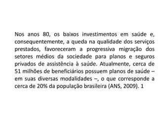 Nos anos 80, os baixos investimentos em saúde e,
consequentemente, a queda na qualidade dos serviços
prestados, favoreceram a progressiva migração dos
setores médios da sociedade para planos e seguros
privados de assistência à saúde. Atualmente, cerca de
51 milhões de beneficiários possuem planos de saúde –
em suas diversas modalidades –, o que corresponde a
cerca de 20% da população brasileira (ANS, 2009). 1
 