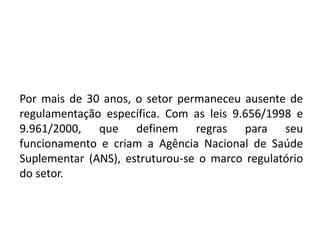 Por mais de 30 anos, o setor permaneceu ausente de
regulamentação específica. Com as leis 9.656/1998 e
9.961/2000, que definem regras para seu
funcionamento e criam a Agência Nacional de Saúde
Suplementar (ANS), estruturou-se o marco regulatório
do setor.
 