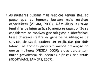 • As mulheres buscam mais médicos generalistas, ao
passo que os homens buscam mais médicos
especialistas (VEGDA, 2009). Além disso, as taxas
femininas de internação são menores quando não se
consideram os motivos ginecológicos e obstétricos.
Essas diferenças entre os gêneros na utilização de
serviços de saúde podem ser explicadas por dois
fatores: os homens procuram menos prevenção do
que as mulheres (VEGDA, 2009); e elas apresentam
maior prevalência de doenças crônicas não fatais
(KOOPMANS; LAMERS, 2007).
 
