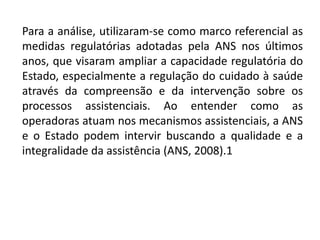 Para a análise, utilizaram-se como marco referencial as
medidas regulatórias adotadas pela ANS nos últimos
anos, que visaram ampliar a capacidade regulatória do
Estado, especialmente a regulação do cuidado à saúde
através da compreensão e da intervenção sobre os
processos assistenciais. Ao entender como as
operadoras atuam nos mecanismos assistenciais, a ANS
e o Estado podem intervir buscando a qualidade e a
integralidade da assistência (ANS, 2008).1
 
