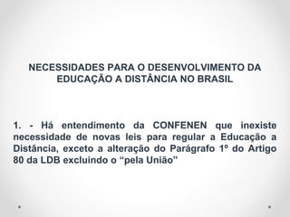 NECESSIDADES PARA O DESENVOLVIMENTO DA
EDUCAÇÃO A DISTÂNCIA NO BRASIL
1. - Há entendimento da CONFENEN que inexiste
necessidade de novas leis para regular a Educação a
Distância, exceto a alteração do Parágrafo 1º do Artigo
80 da LDB excluindo o “pela União”
 