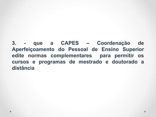 3. - que a CAPES – Coordenação de
Aperfeiçoamento do Pessoal de Ensino Superior
edite normas complementares para permitir os
cursos e programas de mestrado e doutorado a
distância
 