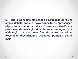 6. - que o Conselho Nacional de Educação abra um
amplo debate sobre o novo conceito de “presença”
objetivando que se permita a “presença virtual” nos
processos de avaliação dos alunos e que aguarde a
elaboração de um novo Decreto antes de editar
Resolução disciplinando aspectos pontuais sobre
EAD
 
