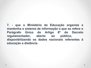 7. - que o Ministério da Educação organize e
mantenha o sistema de informação a que se refere o
Parágrafo Único do Artigo 8º do Decreto
regulamentador, aberto ao público,
disponibilizando os dados nacionais referentes à
educação a distância
 