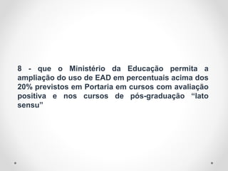 8 - que o Ministério da Educação permita a
ampliação do uso de EAD em percentuais acima dos
20% previstos em Portaria em cursos com avaliação
positiva e nos cursos de pós-graduação “lato
sensu”
 