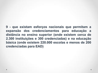 9 - que existam esforços nacionais que permitam a
expansão dos credenciamentos para educação a
distância no ensino superior (onde existem cerca de
2.300 instituições e 300 credenciadas) e na educação
básica (onde existem 220.000 escolas e menos de 200
credenciadas para EAD)
 