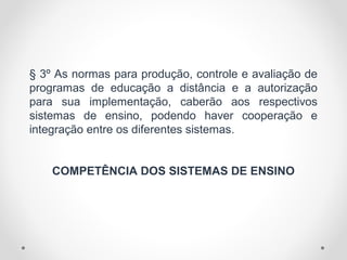 § 3º As normas para produção, controle e avaliação de
programas de educação a distância e a autorização
para sua implementação, caberão aos respectivos
sistemas de ensino, podendo haver cooperação e
integração entre os diferentes sistemas.
COMPETÊNCIA DOS SISTEMAS DE ENSINO
 