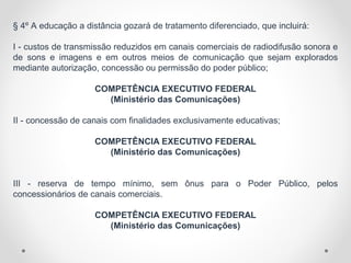 § 4º A educação a distância gozará de tratamento diferenciado, que incluirá:
I - custos de transmissão reduzidos em canais comerciais de radiodifusão sonora e
de sons e imagens e em outros meios de comunicação que sejam explorados
mediante autorização, concessão ou permissão do poder público;
COMPETÊNCIA EXECUTIVO FEDERAL
(Ministério das Comunicações)
II - concessão de canais com finalidades exclusivamente educativas;
COMPETÊNCIA EXECUTIVO FEDERAL
(Ministério das Comunicações)
III - reserva de tempo mínimo, sem ônus para o Poder Público, pelos
concessionários de canais comerciais.
COMPETÊNCIA EXECUTIVO FEDERAL
(Ministério das Comunicações)
 