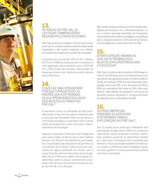 8
13.	
As áreas do pré-saljá
licitadas também serão
regidas pelo novo sistema?
Não. Nas áreas já concedidas, mesmo que incluam
o pré-sal,os contratos anteriormente firmados serão
respeitados e não haverá mudanças nos critérios,
permanecendo o regime de contrato de concessão.
A província do pré-sal tem 149 mil km². Destes,
41.772 km² (28% do total) já foram concedidos.A
nova legislação valerá, portanto, para os 107.228
km² (72%) ainda não licitados, descontadas as
áreas que vierem a ser objeto da cessão onerosa
para a Petrobras.
14.	
O que faz uma operadora?
Por que o projeto de lei
propõe que a Petrobras
sejaa operadora exclusiva
dos blocos licitados no
pré-sal?
A operadora conduz as atividades de E&P, provi-
denciando os recursos humanos e materiais para
a execução das atividades. Além de ter acesso a
informação estratégica, a operadora tem controle
sobre a produção e os custos e promove o desen-
volvimento de tecnologia.
Segundo a proposta, a Petrobras será designada
para operar todos os blocos sob o novo sistema
porque, com 56 anos de experiência acumulada,
foi a responsável pela descoberta do petróleo na
camada pré-sal no Brasil. Trata-se da maior ope-
radora em águas profundas do mundo, com a
maior frota de sistemas flutuantes de produção.
Além disso, a Petrobras detém informações fun-
damentais sobre as bacias sedimentares brasi-
leiras, fruto de seus investimentos no país ao lon-
go de mais de cinco décadas.
Mais ainda,é interessante que as informações estra-
tégicas permaneçam com a Petrobras porque, co-
mo a União é acionista majoritária da Companhia,
esse fortalecimento oferece vantagens competitivas
para a atuação nacional e internacional da Compa-
nhia,privilegiando o desenvolvimento do País.
15.	
A participação mínima de
30% da Petrobras nos
blocos exploratórios não
é excessiva?
Não.Hoje,no sistema de concessão,aANPexige um
mínimo de 30% para que uma empresa atue como
operadora.NaságuasprofundasdoGolfodoMéxico
(EUA), por exemplo, 97% dos operadores têm parti-
cipação acima de 30%. E em 46 países da África,
85% dos operadores têm mais de 30%. Esse valor
oferece materialidade ao operador e confiança aos
parceiros porque representa o comprometimento
da operadora com as atividades de E&P.
16.	
Outras empresas
poderão se associar
à Petrobras para a
exploração no pré-sal?
Sim. O projeto de lei prevê que a Petrobras terá
participação de pelo menos 30% nos consórcios
investidores. Outras empresas, inclusive a Petro-
bras, poderão concorrer ao percentual restante
em cada caso. A vencedora será a empresa que
oferecer a maior parcela de excedente em óleo pa-
ra a União, e a Petrobras estará obrigada a repas-
sar para o governo o mesmo percentual da oferta
vencedora na licitação.
 