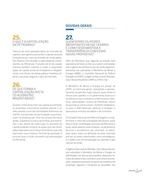 11
25.	
O que é a capitalização
da Petrobras?
Trata-se de uma operação típica do mercado de
capitais, que significa aumentar o capital social da
Companhia por meio da emissão de novas ações.
Seu objetivo será ampliar a capacidade de investi-
mentos da Petrobras. O projeto de lei da cessão
onerosa também autoriza a União a subscrever
ações do capital social da Companhia e integrali-
zá-las com títulos da dívida pública mobiliária fe-
deral, cujo preço seguirá o valor de mercado.
26.	
de que forma a
capitalização afeta
os acionistas
minoritários?
Quando a Petrobras tiver seu capital aumentado,
os acionistas minoritários poderão exercer o di-
reito previsto na lei das Sociedades Anônimas de
manter a proporção da participação que já pos-
suem na empresa por meio da compra de novas
ações. O governo e outros acionistas que exerce-
rem o seu direito de subscrição no aumento de
capital poderão comprar as ações que não forem
adquiridas pelos acionistas minoritários (que não
exercerem seus direitos). No final da operação, é
possível que a União aumente sua participação
na Petrobras.
Dúvidas gerais
27.	
Quem serão os atores
importantes nesse cenário
e como será mantida a
transparência com essas
novas propostas?
Além da Petrobras, que, segundo se propõe, será
operadora de todos os blocos a serem contratados
sob o regime de partilha no pré-sal,terão papel fun-
damental nas operações o Ministério de Minas e
Energia (MME), o Conselho Nacional de Política
Energética (CNPE),aAgência Nacional do Petróleo,
Gás e Biocombustíveis (ANP) e a Petro-Sal.
O Ministério de Minas e Energia irá propor ao
CNPE: as diretrizes gerais, planejando o aprovei-
tamento do petróleo e gás natural; quais serão os
blocos para partilha; e os parâmetros técnicos e
econômicos dos contratos (critérios para o óleo-
lucro, participação mínima da Petrobras, bônus
de assinatura, entre outros).Também estabelece-
rá para a ANP diretrizes relativas à licitação; e
aprovará as minutas de editais e de contratos.
O Conselho Nacional de Política Energética irá de-
terminar o ritmo de contratação dos blocos; quais
blocos terão contratação exclusiva da Petrobras e
quais serão abertos para licitação; os parâmetros
técnicos e econômicos dos contratos; as altera-
ções (para mais) na definição da área chamada
pré-sal; as áreas classificadas como estratégicas;
e a política de comercialização do petróleo e gás
natural da União.
AAgência Nacional do Petróleo, Gás e Biocombustí-
veis subsidiará o Ministério de Minas e Energia na
delimitação dos blocos para partilha; elaborará mi-
nutasdeeditaisedoscontratos;promoveráaslicita-
ções;analisará eaprovará osplanosdetrabalhoede
produção; regulará e fiscalizará as atividades das
 