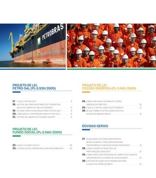 Projeto de Lei:
Cessão Onerosa (PL-5.941/2009)
24. Como funciona o sistema de cessão
onerosa de direitos? . . . . . . . . . . . . . . . . . . . . . . . . . . . . . . . . . . . . . . . . . . 10
25. O que é a capitalização da Petrobras? . . . . . . . . . . . . . . . . . . . .  11
26. de que forma a capitalização afeta os
acionistas minoritários? . . . . . . . . . . . . . . . . . . . . . . . . . . . . . . . . . . . . . 11
Dúvidas gerais
27.. Quem serão os atores importantes
nesse cenário e como será mantida a
transparência com essas novas propostas? . . . . . . . . . . .  11
28..Como ficarão os royalties e as
participações especiais? . . . . . . . . . . . . . . . . . . . . . . . . . . . . . . . . . . . . . 12
29..Como conciliar a produção de campos explorados
sob diferentes sistemas de contratação? . . . . . . . . . . . . . . 12
30..A intensa atuação da Petrobras afetará
a cadeia de fornecedores?. . . . . . . . . . . . . . . . . . . . . . . . . . . . . . . . . . . 12
Projeto de Lei:
Petro-Sal (PL-5.939/2009)
17. . O que é a Petro-Sal? . . . . . . . . . . . . . . . . . . . . . . . . . . . . . . . . . . . . . . . . . . . . 9
18. . A Petro-Sal fará investimentos? Poderá ser
sócia ou competir com a Petrobras? . . . . . . . . . . . . . . . . . . . . . . 9
19. . De onde virão os recursos para a Petro-Sal? . . . . . . . . . . . . 9
20. .Como será a contratação para a Petro-Sal? . . . . . . . . . . . . . 9
21. . A Petro-Salabarca as funções da ANP? . . . . . . . . . . . . . . . . . . . . 9
Projeto de Lei:
Fundo Social (PL-5.940/2009)
22. O que é o Fundo Social?. . . . . . . . . . . . . . . . . . . . . . . . . . . . . . . . . . . . . . . . 10
23. O Fundo Social poderá realizar investimentos? . . . . . . . 10
 