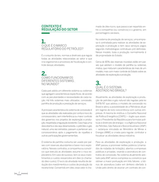 2
Contexto e
Regulação do Setor
1.
O que é o Marco
Regulatório do petróleo?
É o conjunto de leis, normas e diretrizes que regula
todas as atividades relacionadas ao setor e que
cria organismos e processos de fiscalização e con-
trole dessas atividades.
2.
Como funcionam os
diferentes sistemas
no mundo?
Cada país adota um diferente sistema ou sistemas
que agregam características específicas,de acordo
com as peculiaridades e necessidades de cada na-
ção. Há três sistemas mais utilizados: concessão,
partilha de produção e prestação de serviços.
Aprincipal característica do sistema de concessão é
que as atividades são realizadas por conta e risco do
concessionário, sem interferência ou maior controle
dos governos nos projetos de exploração e produ-
ção,respeitadaaregulaçãoexistente.Casohajauma
descoberta e ela seja desenvolvida, o petróleo e gás
natural, uma vez extraídos, passam a pertencer aos
concessionários após o pagamento de royalties e
outras participações governamentais.
O sistema de partilha costuma ser usado por paí-
ses com reservas abundantes e baixo risco explo-
ratório.Nesses contratos,a companhia ou consór-
cio que executa as atividades assume o risco ex-
ploratório.Em caso de sucesso,tem os seus inves-
timentos e custos ressarcidos em óleo (o chama-
do óleo-custo). O lucro da atividade resulta da de-
dução dos investimentos e custos de produção da
receita total. Convertido em óleo, esse valor é cha-
mado de óleo-lucro, que passa a ser repartido en-
tre a companhia (ou consórcio) e o governo, em
porcentagens variáveis.
No sistema de prestação de serviços, uma empre-
sa é contratada para realizar as atividades de ex-
ploração e produção e tem seus serviços pagos
segundo metodologias contratuais pré-definidas.
Nesse modelo, toda a produção normalmente é
de propriedade do Estado.
Cerca de 80% das reservas mundiais estão em paí-
ses que adotam o modelo de partilha ou sistemas
mistos, que misturam características de mais de um
modelo, mas com maior controle do Estado sobre as
atividades de exploração e produção.
3.
Qual é o sistema
adotado no Brasil?
Atualmente, as atividades de exploração e produ-
ção de petróleo e gás natural são regidas pela lei
9.478/97, que adotou o modelo de concessão no
Brasil e abriu a possibilidade de a Petrobras atuar
em regime de livre concorrência com outras em-
presas. A mesma lei instituiu o Conselho Nacional
de Política Energética (CNPE) – órgão que asses-
sora o Presidente da República para formular polí-
ticas e diretrizes de energia – e a Agência Nacional
do Petróleo, Gás Natural e Biocombustíveis (ANP)
– autarquia vinculada ao Ministério de Minas e
Energia (MME) e criada para regular, contratar e
fiscalizar as atividades dessa indústria.
Para as atividades de exploração e produção, a
ANP passou a promover leilões públicos (chama-
dos de rodadas de licitação), abertos a empresas
públicas e privadas, visando a assinatura de con-
tratos de concessão. No sistema atualmente ado-
tado pela ANP, vence a empresa ou consórcio que
obtiver a maior pontuação em três fatores: o bô-
nus de assinatura (valor em dinheiro ofertado à
União pelo direito de assinar um contrato de con-
 