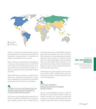 3
cessão); o índice de nacionalização das compras
de equipamentos e serviços para as atividades de
exploração e desenvolvimento; e, finalmente, um
programa de trabalho mínimo a realizar.
Nesse sistema, as atividades são realizadas por
conta e risco dos concessionários, sem interferên-
cia da União no ritmo dos projetos. Assim, as re-
servas pertencem à União até serem levadas à su-
perfície, quando se tornam propriedade de quem
as extraiu.
Desde 1999, foram concedidos em rodadas de lici-
tações mais de 500 blocos exploratórios, localiza-
dos em diferentes bacias sedimentares brasileiras,
para grupos de controle nacional e estrangeiro.
4.
Como é feita a distribuição da
renda gerada no sistema de
concessão brasileiro?
São quatro as participações governamentais pre-
vistas no modelo de concessão: bônus de assina-
tura; royalties (incidem sobre a renda bruta da
produção e podem variar de 5% a 10%); participa-
ções especiais (alíquotas que variam de 10% a
40%,aplicáveis nos casos de grandes produções);
pagamento pela ocupação ou retenção de área
(o que a concessionária paga por área concedida).
Além das participações governamentais, o pro-
prietário da terra onde se realize atividade de pro-
dução tem direito a 1% da receita bruta da produ-
ção de petróleo e gás natural.
A distribuição das participações governamentais
ocorre entre a União, os estados e municípios, em
percentuais variáveis, conforme definidos na lei e
no decreto específicos.
5.
Por que o Marco
Regulatório está sendo
modificado?
Quando a atual legislação que regula o setor de
petróleo foi criada, em 1997, o Brasil e a Petrobras
estavam inseridos num contexto de instabilidade
econômica, e o preço do petróleo estava em baixa
(US$ 19 o barril). Além disso, os blocos explorató-
cercade
80% DAS RESERVAS
MUNDIAIS
estão em países que adotam
o modelo de partilha
ou sistemas mistos
n concessão
n partilha
n sistema misto
 