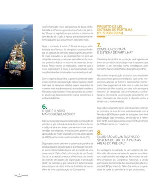 4
rios tinham alto risco, perspectiva de baixa renta-
bilidade e o País era grande importador de petró-
leo. O marco regulatório que adotou o sistema de
concessão foi criado, à época, para possibilitar re-
torno àqueles que assumiriam esse alto risco.
Hoje, o contexto é outro. O Brasil alcançou esta-
bilidade econômica, foi atingida a autossuficiên-
cia, os preços de petróleo estão significativamen-
te mais elevados e as descobertas no pré-sal,
uma das maiores províncias petrolíferas do mun-
do, poderão dobrar o volume de reservas brasi-
leiras. Pelos testes já realizados, sabe-se que o
risco exploratório é baixo e a produtividade é alta
nas descobertas localizadas na camada pré-sal.
Com o regime de partilha, o governo pretende obter
maior controle da exploração dessa riqueza e fazer
com que os recursos obtidos sejam revertidos de
maneira mais equânime para a sociedade brasileira.
Portanto,esse modelo é mais apropriado ao contex-
to atual e ao desenvolvimento social, econômico e
ambiental do País.
6.	
O que é o novo
marco regulatório?
São as novas regras para exploração e produção de
petróleo e gás natural na área de ocorrência da ca-
mada pré-sal e em áreas que venham a ser consi-
deradas estratégicas, enviadas pelo governo para
apreciação do Poder Legislativo no dia 31 de agosto
de 2009, na forma de quatro projetos de lei (PL).
Os projetos de lei definem o sistema de partilha de
produção para a exploração e a produção nas áre-
as ainda não licitadas do pré-sal; a criação de uma
nova estatal (Petro-Sal); a formação de um Fundo
Social; e a cessão onerosa à Petrobras do direito
de exercer atividades de exploração e produção
(E&P) de petróleo e gás natural em determinadas
áreas do pré-sal, até o limite de 5 bilhões de barris,
além de uma capitalização da Companhia.
Projeto de Lei:
sistema de Partilha
(PL-5.938/2009)
7.	
Como funcionará
o sistema de partilha?
O sistema de partilha de produção será vigente nas
áreas ainda não licitadas do pré-sal e naquelas que
venham a ser definidas como estratégicas pelo
Conselho Nacional de Política Energética (CNPE).
Na partilha de produção, os riscos das atividades
são assumidos pelos contratados, que serão res-
sarcidos apenas se fizerem descobertas comer-
ciais. Esse pagamento é feito com o custo em óleo
(chamado de óleo-custo),em valor suficiente para
ressarcir as despesas da(s) empresa(s) con­tra­
tada(s). O restante da produção (excedente em
óleo, chamado de óleo-lucro) é dividido entre a
União e a(s) contratada(s).
Segundo esse projeto de lei,a União poderá celebrar
os contratos de duas formas: exclusivamente com a
Petrobras (100%) ou a partir de licitações, com livre
participação das empresas, atribuindo-se à Petro-
bras tanto a operação como um percentual mínimo
de 30% em todos os consórcios.
8.	
Quais são as vantagens do
sistema de partilha para as
áreas do pré-sal?
As vantagens da adoção de um sistema de par­
tilha não são necessariamente apenas econômi-
cas, mas também estratégicas. No modelo de par-
tilha proposto ao Congresso Nacional, a União
participará diretamente das decisões de cada pro-
jeto de E&P por meio da Petro-Sal e terá a proprie-
dade de parte do petróleo e do gás produzidos.
 