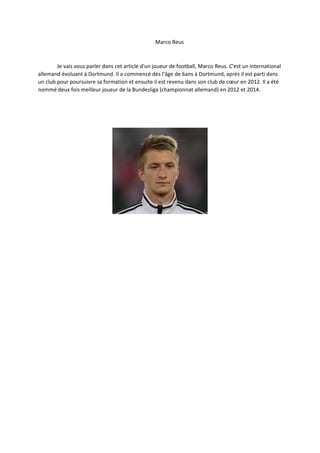 Marco Reus 
Je vais vous parler dans cet article d'un joueur de football, Marco Reus. C'est un international allemand évoluant à Dortmund. Il a commencé dès l’âge de 6ans à Dortmund, après il est parti dans un club pour poursuivre sa formation et ensuite il est revenu dans son club de coeur en 2012. Il a été nommé deux fois meilleur joueur de la Bundesliga (championnat allemand) en 2012 et 2014. 

