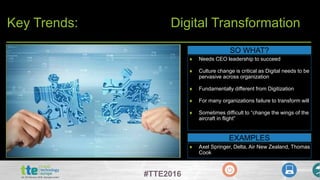 #TTE2016
Key Trends: Digital Transformation
SO WHAT?
 Needs CEO leadership to succeed
 Culture change is critical as Digital needs to be
pervasive across organization
 Fundamentally different from Digitization
 For many organizations failure to transform will
 Sometimes difficult to “change the wings of the
aircraft in flight”
EXAMPLES
 Axel Springer, Delta, Air New Zealand, Thomas
Cook
 