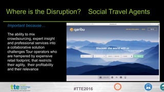 #TTE2016
Where is the Disruption? Social Travel Agents
The ability to mix
crowdsourcing, expert insight
and professional services into
a collaborative solution
challenges Tour operators who
are hampered by expensive
retail footprint, that restricts
their agility, their profitability
and their relevance
Important because…
 