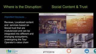 #TTE2016
Where is the Disruption: Social Content & Trust
Reviews, Localized content
and services based on
Social trust that are
modularized and can be
integrated into different and
changing ecosystems,
undesigning the Tour
Operator’s value chain
Important because…
 