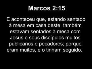 Marcos 2:15
E aconteceu que, estando sentado
 à mesa em casa deste, também
 estavam sentados à mesa com
 Jesus e seus discípulos muitos
 publicanos e pecadores; porque
eram muitos, e o tinham seguido.
 