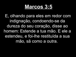 Marcos 3:5
 E, olhando para eles em redor com
    indignação, condoendo-se da
  dureza do seu coração, disse ao
homem: Estende a tua mão. E ele a
 estendeu, e foi-lhe restituída a sua
       mão, sã como a outra.
 
