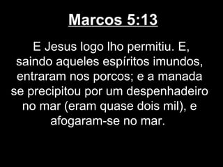Marcos 5:13
    E Jesus logo lho permitiu. E,
 saindo aqueles espíritos imundos,
 entraram nos porcos; e a manada
se precipitou por um despenhadeiro
  no mar (eram quase dois mil), e
       afogaram-se no mar.
 
