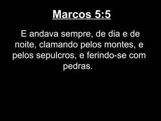 Marcos 5:5
  E andava sempre, de dia e de
noite, clamando pelos montes, e
pelos sepulcros, e ferindo-se com
            pedras.
 