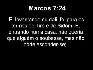 Marcos 7:24
 E, levantando-se dali, foi para os
  termos de Tiro e de Sidom. E,
 entrando numa casa, não queria
que alguém o soubesse, mas não
        pôde esconder-se;
 