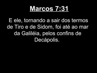 Marcos 7:31
 E ele, tornando a sair dos termos
de Tiro e de Sidom, foi até ao mar
   da Galiléia, pelos confins de
            Decápolis.
 
