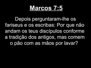 Marcos 7:5
     Depois perguntaram-lhe os
fariseus e os escribas: Por que não
andam os teus discípulos conforme
a tradição dos antigos, mas comem
   o pão com as mãos por lavar?
 