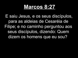 Marcos 8:27
E saiu Jesus, e os seus discípulos,
  para as aldeias de Cesaréia de
Filipe; e no caminho perguntou aos
 seus discípulos, dizendo: Quem
  dizem os homens que eu sou?
 