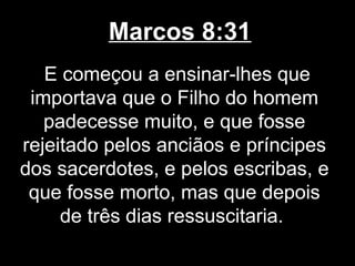 Marcos 8:31
   E começou a ensinar-lhes que
 importava que o Filho do homem
   padecesse muito, e que fosse
rejeitado pelos anciãos e príncipes
dos sacerdotes, e pelos escribas, e
 que fosse morto, mas que depois
     de três dias ressuscitaria.
 