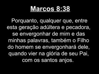 Marcos 8:38
  Porquanto, qualquer que, entre
esta geração adúltera e pecadora,
  se envergonhar de mim e das
minhas palavras, também o Filho
do homem se envergonhará dele,
 quando vier na glória de seu Pai,
      com os santos anjos.
 