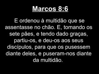 Marcos 8:6
    E ordenou à multidão que se
assentasse no chão. E, tomando os
  sete pães, e tendo dado graças,
    partiu-os, e deu-os aos seus
 discípulos, para que os pusessem
diante deles, e puseram-nos diante
            da multidão.
 