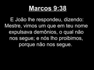 Marcos 9:38
 E João lhe respondeu, dizendo:
Mestre, vimos um que em teu nome
 expulsava demônios, o qual não
 nos segue; e nós lho proibimos,
     porque não nos segue.
 